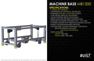 MACHINE BASE MB1200
SPECIFICATIONS
•1200LBS LIFT CAPACITY
•LIGHTFRAME KIT (OPTIONAL, SEE BELOW)
•PATENTED ELECTRIC ADJUSTABLE SYSTEM
•12IN STROKE VERTICAL ADJUSTMENT
•26.5IN STARTING HEIGHT (AS SHOWN)
•RIGID COLD ROLLED STEEL CONSTRUCTION
•INDUSTRY STANDARD POWDER COAT - VOC FREE
•CASTERS AND/OR ANTI-VIBRATION LEVELING MOUNTS
•SIMPLE OR PROGRAMMABLE SWITCHES
•CUSTOM SIZES, COLORS, BRANDING, SHELVING &
BRACKET DESIGN AVAILABLE*
(SEE SALES FOR DETAILS)
•SIZES AVAILABLE:
DEPTHS: 24IN 30IN
WIDTHS: 60IN, 72IN, 84IN
*HIGH RESOLUTION ARTWORK OR DXF REQUIRED FOR CUSTOM LOGO DESIGN
 
