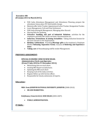  Page 2 | ratnesh-mishra1@hotmail.com
Executive-HR
(FromJan 2011to March2015.)
 PAN India Attendance Management and Attendance Planning prepare the
attendance bonus plan, OT/ fuel/mobile charge.
 Maintain offer letter Tracker, Appointment Letter Tracker, Resignation Tracker.
 Leave Management, Full and Final Settlement.
 PAN India Joining kit Management. Managing other Record.
 Sharing Data for Auditing.
 Grievance handling and part of Industrial Relations activities for the
employees partially like claims not done, documentation etc.
 Induction, Orientations & Joining formalities: Taking Induction Session for
the new entrants in the Organization.
 Birthday Celebrations. Providing Marriage gifts to the employee’s. Employee
Welfare Releasing Separation Forms. Issuance of Relieving and Experience
letter.
 Taking care of Housekeeping staff & vendor Management.
PREVIOUS ASSIGNMENT:
SPECIAL ECONOMIC ZONE IN NEW DELHI.
Administrative Clerk cum Operator.
(From 5th July 2010 to 9th December 2011)
 Maintaining data on excel sheet.
 Sending MIS Report on daily basis.
 Updating the MIS excel sheet
 Keeping track of the daily activities.
 Regular follow up with Section officer.
 Responsible for timely submission of reports.
Education :
MBA from JODHPUR NATIONAL UNIVERSITY, JODHPUR (2008-2010)
 HR AND MARKETING.
B.A(Hones.) from I.G.N.O.U, NEW DELHI (2004-2007)
 PUBLIC ADMINISTRATION.
IT-Skills :
 