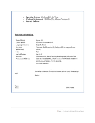  Page 3 | ratnesh-mishra1@hotmail.com
 Operating Systems: Windows, DOS, Xp, Vista.
 Windows Environment : MS Office(Word, PowerPoint, excel)
 Internet Explorer.
Personal Information
Date of Birth: 1-Aug-85
Father Name: Shambhu Sharan Mishra
LanguagesKnown: English, Hindi
Strength: Punctual, Goal Oriented, Self-adjustable in anycondition.
Nationality: Indian
Sex: Male
Marital Status: Married
Hobbies: To listen music, Net browsing, Readingnew policies of HR.
Permanent Address: VILL+P.O- BI BI BANKATWA, P.S- BATHUWARIA, DISTRICT-
WEST CHAMPARAN, STATE- BIHAR,
PINCODE-845101
I hereby state that all the information is true to my knowledge
and
Belief.
Place:
Date : SIGNATURE
 