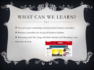 WHAT CAN WE LEARN?
 You can’t grow readership on brand name business journalists.
 Business journalists are not good business builders.
 Partnering with The Verge will allow Swisher and Mossberg to do
what they do best.
 