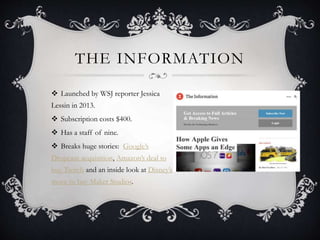 THE INFORMATION
 Launched by WSJ reporter Jessica
Lessin in 2013.
 Subscription costs $400.
 Has a staff of nine.
 Breaks huge stories: Google’s
Dropcam acquisition, Amazon’s deal to
buy Twitch and an inside look at Disney’s
move to buy Maker Studios.
 