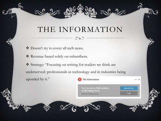 THE INFORMATION
 Doesn’t try to cover all tech news.
 Revenue based solely on subscribers.
 Strategy: “Focusing on writing for readers we think are
underserved: professionals in technology and in industries being
upended by it.”
 