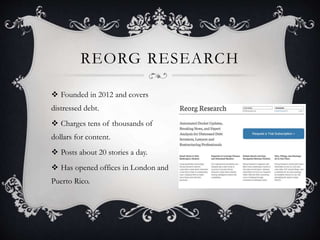REORG RESEARCH
 Founded in 2012 and covers
distressed debt.
 Charges tens of thousands of
dollars for content.
 Posts about 20 stories a day.
 Has opened offices in London and
Puerto Rico.
 