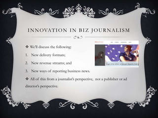 INNOVATION IN BIZ JOURNALISM
 We’ll discuss the following:
1. New delivery formats;
2. New revenue streams; and
3. New ways of reporting business news.
 All of this from a journalist’s perspective, not a publisher or ad
director’s perspective.
 
