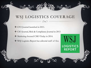 WSJ LOGISTICS COVERAGE
 CFO Journal launched in 2011.
 CIO Journal, Risk & Compliance Journal in 2013
 Marketing-focused CMO Today in 2014.
 WSJ Logistics Report has editorial staff of five.
 