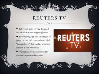 REUTERS TV
 Television news service designed
specifically for watching on phones.
 Two viewing options: Live feeds of
global events, and a news show called
“Reuters Now” that can last anywhere
between 5 and 30 minutes.
 “Reuters Now” is customized to
viewer’s location and interests.
 