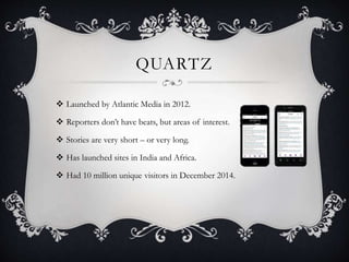 QUARTZ
 Launched by Atlantic Media in 2012.
 Reporters don’t have beats, but areas of interest.
 Stories are very short – or very long.
 Has launched sites in India and Africa.
 Had 10 million unique visitors in December 2014.
 