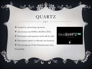 QUARTZ
 Funded by advertising/sponsors.
 Ad revenue was $10M to $12M in 2014.
 Developers and reporters work side by side.
 Developers report to editorial, not business.
 Not among top 15 biz/financial news sites,
but gaining.
 