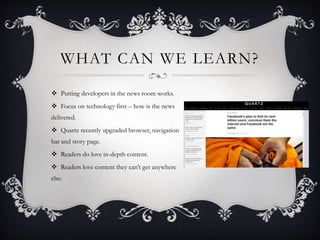 WHAT CAN WE LEARN?
 Putting developers in the news room works.
 Focus on technology first – how is the news
delivered.
 Quartz recently upgraded browser, navigation
bar and story page.
 Readers do love in-depth content.
 Readers love content they can’t get anywhere
else.
 