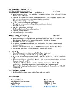PROFESSIONAL EXPERIENCE
Apache Canada, Fort Nelson, BC 2010-2015
Maintenance & Integrity Planner Fort Nelson, BC
 Proficient in supporting Project Controls Teams with planning and scheduling functions
both in office and on site
 Assisted Manager with Managing Field Operations for Turnarounds and Site Shut-Ins
 Reviewed Contractor's deliverables planning and scheduling
 Progress Monitoring and reporting
 Strong team building and team leadership
 Exceptional experience in working with construction contractors
 Safety Orientated
 14 years planning and scheduling
 Preformed all levels of scheduling Level 1 to 6
 Assisted in walk-arounds
 Attended monthly status updates
Spectra Energy, Fort Nelson, BC 2002-2010
Maintenance Planner/Scheduler
 Promoted rapidly from data Enterer, Maintenance Support Clerk, Jr. Planner, and
Intermediate Planner to Sr. Planner within the 8.5 years at the company
 Was SAP Champion for two years
 Was given the responsibilities as a Team Leader when they were away on vacation
 Proficient in SAP
 Planned and scheduled work for Gas Plant Trunarounds and Pipeline shut-down's
 Adaptability to perform in demanding work environments on site
EDUCATION
 Safety Management 1 & 2, 2014/15, SAIT College, Calgary, AB
 Rapport Leadership (Master Grad), 2009, Calgary, AB
 GPO: Gas Processing Operator Levels 1, 2, 3 & 4, 2007-2008, NAIT College, Edmonton,
AB
 Office Administration Technology (Medical, Legal, Engineering), 2000-2002, Academy
Canada, Corner Brook, NL
 ASME BE31.3 Process Piping Inspection, Skystone Engineering, Calgary, AB
Maintenance Planning & Scheduling, Denco Planning Services, Calgary, AB
 Financial & Budgeting: Fundamentals of Accounting, Sauder Business School @ U.B.C.
Vancouver, BC
TECHNOLOGY SKILLS
 Proficient in SAP, Excel & Word, knowledge of Primavera P6
REFERENCES
Darcy Guillemaud Kevin Feisel
Operations Production Manager Owner/Operator
Apache Canada KC Oilfield Services
403-816-1223 250-263-2399
Darcy.Guillemaud@apachecorp.com kevinfeisel@yahoo.ca
 