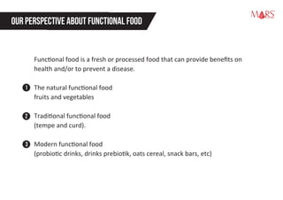 Functional food is a fresh or processed food that can provide beneﬁts on
health and/or to prevent a disease.
The natural functional food
fruits and vegetables
Traditional functional food
(tempe and curd).
Modern functional food
(probiotic drinks, drinks prebiotik, oats cereal, snack bars, etc)
OUR PERSPECTIVE ABOUT FUNCTIONALFOOD
Research Specialist
1
2
3
 