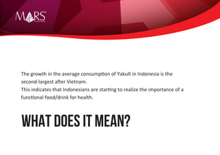 Research Specialist
WHAT DOES IT MEAN?
The growth in the average consumption of Yakult in Indonesia is the
second-largest after Vietnam.
This indicates that Indonesians are starting to realize the importance of a
functional food/drink for health.
 