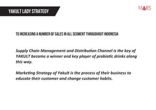 YAKULT LADY STRATEGY
to increasing a number of sales in all segment throughout Indonesia
Supply Chain Management and Distribution Channel is the key of
YAKULT became a winner and key player of probiotic drinks along
this way.
Marketing Strategy of Yakult is the process of their business to
educate their customer and change customer habits.
Research Specialist
 