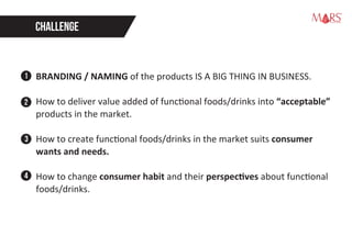 CHALLENGE
BRANDING / NAMING of the products IS A BIG THING IN BUSINESS.
How to deliver value added of functional foods/drinks into “acceptable”
products in the market.
How to create functional foods/drinks in the market suits consumer
wants and needs.
How to change consumer habit and their perspectives about functional
foods/drinks.
1
2
3
4
Research Specialist
 