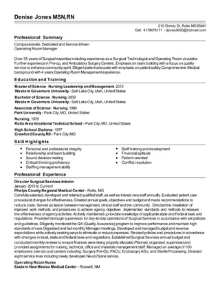 Denise Jones MSN,RN
210 Christy Dr, Rolla MO65401
Cell: 4179676171 - djones9093@hotmail.com
Professional Summary
Compassionate, Dedicated and Service-Driven
Operating Room Manager
Over 35 years ofSurgical expertise including experience asa Surgical Technologist and Operating Room circulator.
Further experience in Pre-op, and Ambulatory SurgeryCenters. Emphasison team building with a focus on quality
service to enhance communityspirit. Diligent patientadvocate with emphasis on patientsafety.Comprehensive Medical
background with 4 yearsOperating Room Managementexperience.
Education and Training
Master of Science: Nursing Leadership and Management,2012
Western Governors University- Salt Lake City,Utah, United States
Bachelor of Science : Nursing,2009
Western Governors University- Salt Lake City,Utah, United States
Associate of Science : Nursing, 1990
Park University- Park City,MO, United States
Nursing, 1979
Rolla Area Vocational Technical School - Park City,MO, United States
High School Diploma :1977
Crawford County RII - Park City,MO
Skill Highlights
Personal and professional integrity Staff training and development
Relationship and team building Financial aptitude
Sound decision making Patient-oriented
Critical thinking proficiency Conflict resolution
Staffing management ability
Professional Experience
Director SurgicalServices-Interim
January 2015 to Current
Phelps County Regional Medical Center - Rolla, MO
Carefullyselected,developed and retained qualified staff,as wellas trained newstaff annually.Evaluated patient care
procedural changes for effectiveness. Created annualgoals,objectivesand budgetand made recommendations to
reduce costs. Served as liaison between management,clinicalstaff and the community .Directed the installation of
improved work methods and procedures to achieve agency objectives .Implemented standards and methods to measure
the effectivenessof agencyactivities. Actively maintained up-to-date knowledge ofapplicable state and Federal laws and
regulations .Provided thorough supervision for day-to-day operationsof Surgical Services in accordance with set policies
and guidelines.Diligently monitored the QA (Quality Assurance) program to improve performance and maintain high
standardsofcare.Organized and led monthlyManager meetings. Developed and managed budgetand revenue
expectationswhile activelyseeking waysto eliminate or reduce expenses .Revised policiesand procedures in accordance
with changes in local, state and federal laws and regulations.Established Surgical Services annual budget and
conducted monthly reviews to ensure finances were being properlyallocated.Planned, organized, supervised and
provided assignmentsfor nursing, technical, office and materials management staff.Managed an average of100
employees over sixcost centers including: Surgery Pre-Op, PACU, EndoscopyASU, and Sterile Processing.Directed
eight service lines including newly developed Neuro/Spine service.
Operating Room Nurse
Eastern NewMexico Medical Center - Roswell, NM
 