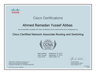 Cisco Certifications
Ahmed Ramadan Yussef Abbas
has successfully completed the Cisco certification exam requirements and is recognized as a
Cisco Certified Network Associate Routing and Switching
Date Certified
Valid Through
Cisco ID No.
September 19, 2015
September 19, 2018
CSCO12861114
Validate this certificate's authenticity at
www.cisco.com/go/verifycertificate
Certificate Verification No. 424360614654JNDF
Chuck Robbins
Chief Executive Officer
Cisco Systems, Inc.
© 2016 Cisco and/or its affiliates
600263837
0309
 