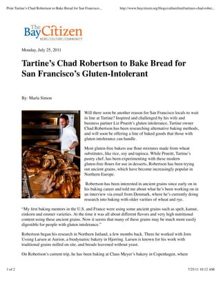 Monday, July 25, 2011
Tartine’s Chad Robertson to Bake Bread for
San Francisco’s Gluten-Intolerant
By: Marla Simon
Will there soon be another reason for San Francisco locals to wait
in line at Tartine? Inspired and challenged by his wife and
business partner Liz Prueitt’s gluten intolerance, Tartine owner
Chad Robertson has been researching alternative baking methods,
and will soon be offering a line of baked goods that those with
gluten intolerance can handle.
Most gluten-free bakers use ﬂour mixtures made from wheat
substitutes, like rice, soy and tapioca. While Prueitt, Tartine’s
pastry chef, has been experimenting with these modern
gluten-free ﬂours for use in desserts, Robertson has been trying
out ancient grains, which have become increasingly popular in
Northern Europe.
Robertson has been interested in ancient grains since early on in
his baking career and told me about what he’s been working on in
an interview via email from Denmark, where he’s currently doing
research into baking with older varities of wheat and rye.
“My ﬁrst baking mentors in the U.S. and France were using some ancient grains such as spelt, kamut,
einkorn and emmer varieties. At the time it was all about different ﬂavors and very high nutritional
content using these ancient grains. Now it seems that many of these grains may be much more easily
digestible for people with gluten intolerance.”
Robertson began his research in Northern Jutland, a few months back. There he worked with Jorn
Ussing Larsen at Aurion, a biodynamic bakery in Hjorring. Larsen is known for his work with
traditional grains milled on site, and breads leavened without yeast.
On Robertson’s current trip, he has been baking at Claus Meyer’s bakery in Copenhagen, where
Print Tartine’s Chad Robertson to Bake Bread for San Francisco... http://www.baycitizen.org/blogs/culturefeed/tartines-chad-rober...
1 of 2 7/25/11 10:12 AM
 