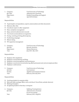 W O R K E XP E R I E N C E
1. Company: Vaal University of Technology
Job Title: AdministrativeAssistant
Department: Student Counselling and Support
Year: April 2014 till date
Responsibilities
 Type/compile correspondence, reports,memorandum and other documents
 Maintain office files
 Coordinate repairs tooffice equipment
 Diary and phone management
 Keep control of administrativerecords
 Travel and accommodation arrangements
 Faxing, scanning,printing,photocopying
 Facilitatingcampaigns
 Minute taking
 ITS requisition management
2. Company: Vaal University of Technology
Job title: Records Assistant
Department: Human Resources
Year: July 2013 –Dec 2013
Responsibilities
 Employee file compilation
 Employee record indexing and filing
 Employee record management and maintenance
 Employee record retrieval and achieving. (Both permanent and contract employees files)
 Employee confirmations
3. Company: Vaal University of Technology
Job title: Lab Assistant
Faculty: Applied and Computer Sciences
Year: February 2012-July 2013
Responsibilities
 Assistingstudents in computer skills:
 Microsoft office package: (Micro soft word,Excel, PowerPoint,outlook, Internet)
 Marking test papers
 Invigilatingstudents when they writingtest
4. Company: Sedibeng TrainingCentre
Job title: AdministrativeAssistant
In-servicetraining
Year: February 2011-Aug2011
 