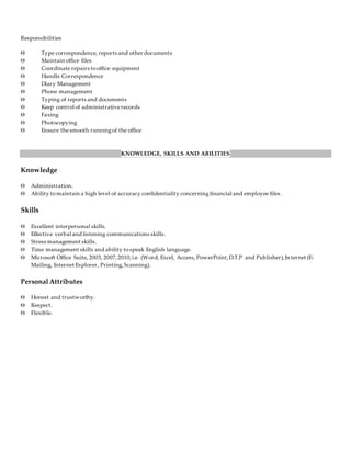 Responsibilities
 Type correspondence, reports and other documents
 Maintain office files
 Coordinate repairs tooffice equipment
 Handle Correspondence
 Diary Management
 Phone management
 Typing of reports and documents
 Keep control of administrativerecords
 Faxing
 Photocopying
 Ensure thesmooth runningof the office
KNOWLEDGE, SKILLS AND ABILITIES
Knowledge
 Administration.
 Ability tomaintain a high level of accuracy confidentiality concerningfinancial and employee files .
Skills
 Excellent interpersonal skills.
 Effective verbal and listening communications skills.
 Stress management skills.
 Time management skills and ability tospeak English language.
 Microsoft Office Suite, 2003, 2007,2010,i.e. (Word, Excel, Access, PowerPoint,D.T.P and Publisher),Internet (E-
Mailing, Internet Explorer, Printing,Scanning).
Personal Attributes
 Honest and trustworthy.
 Respect.
 Flexible.
 