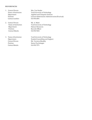 RE F E RE NCES
1. Contact Person: Mrs. Van Staden
Name of Institution: Vaal University of Technology
Department: Applied and Computer Sciences
Position: Lecturer (Information Administration (Practical)
Contact number: 016 950 6891
2. Contact Person: Ms. A. Moeti
Name of Institution: Vaal University of Technology
Department: Human Resources
Position: Records Officer
Contact Details: 016 950 9452
3. Name of Institution: Vaal University of Technology
Department: Student Counselling and Support
Contact Person: Ms. Veronica Moodley
Position: Senior Psychologist
Contact Details: 016 950 7571
 