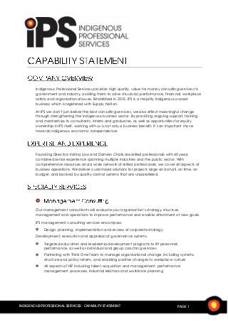 INDIGENOUS PROFESSIONAL SERVICES: CAPABILITY STATEMENT PAGE 1
Indigenous Professional Services provides high quality, value for money consulting services to
government and industry, assisting them to solve structural, performance, financial, workplace
safety and organisational issues. Established in 2015, IPS is a majority Indigenous owned
business which is registered with Supply Nation.
At IPS we don’t just deliver the best consulting services, we also effect meaningful change
through strengthening the Indigenous business sector. By providing ongoing support, training
and mentorships to consultants, interns and graduates, as well as opportunities for equity
ownership in IPS itself, working with us is not only a business benefit, it’s an important move
towards Indigenous economic independence.
Founding Directors Katina Law and Damien Chalk are skilled professionals with 40 years
combined senior experience spanning multiple industries and the public sector. With
comprehensive resources and a wide network of skilled professionals, we cover all aspects of
business operations. We deliver customised solutions for projects large and small, on time, on
budget, and backed by quality control systems that are unparalleled.
Our management consultants will evaluate your organisation’s strategy, structure,
management and operations to improve performance and enable attainment of new goals.
IPS management consulting services encompass:
Design, planning, implementation and review of corporate strategy
Development, execution and appraisal of governance systems
Targeted education and leadership development programs to lift personnel
performance, as well as individual and group coaching services
Partnering with Think One Team to manage organisational change, including systems,
structure and policy reform, and enabling positive changes to workplace culture
All aspects of HR including talent acquisition and management, performance
management processes, industrial relations and workforce planning
 