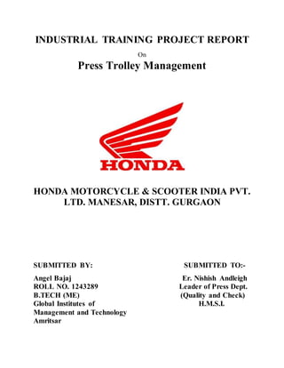 INDUSTRIAL TRAINING PROJECT REPORT
On
Press Trolley Management
HONDA MOTORCYCLE & SCOOTER INDIA PVT.
LTD. MANESAR, DISTT. GURGAON
SUBMITTED BY: SUBMITTED TO:-
Angel Bajaj Er. Nishish Andleigh
ROLL NO. 1243289 Leader of Press Dept.
B.TECH (ME) (Quality and Check)
Global Institutes of H.M.S.I.
Management and Technology
Amritsar
 