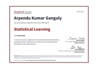 STATEMENT OF ACCOMPLISHMENT
Stanford University
Professor in Health Research and Policy and Statistics
Rob Tibshirani
Stanford University
John A Overdeck Professor of Statistics
Trevor Hastie
April 8, 2016
Arpendu Kumar Ganguly
has successfully completed a free online offering of
Statistical Learning
with Distinction.
In order to receive a statement of accomplishment with distinction,
participants were required to score 90 or more of the 100 points
attainable on the online quizzes.
PLEASE NOTE: SOME ONLINE COURSES MAY DRAW ON MATERIAL FROM COURSES TAUGHT ON-CAMPUS BUT THEY ARE NOT EQUIVALENT TO ON-CAMPUS COURSES. THIS STATEMENT DOES
NOT AFFIRM THAT THIS PARTICIPANT WAS ENROLLED AS A STUDENT AT STANFORD UNIVERSITY IN ANY WAY. IT DOES NOT CONFER A STANFORD UNIVERSITY GRADE, COURSE CREDIT OR
DEGREE, AND IT DOES NOT VERIFY THE IDENTITY OF THE PARTICIPANT.
Authenticity can be verified at https://verify.lagunita.stanford.edu/SOA/0c810b4ccb524561bdd9fe4a13d9c33d
 