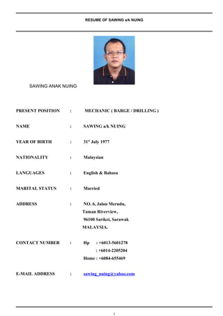RESUME OF SAWING a/k NUING
SAWING ANAK NUING
PRESENT POSITION : MECHANIC ( BARGE / DRILLING )
NAME : SAWING a/k NUING
YEAR OF BIRTH : 31st
July 1977
NATIONALITY : Malaysian
LANGUAGES : English & Bahasa
MARITAL STATUS : Married
ADDRESS : NO. 6, Jalan Merudu,
Taman Riverview,
96100 Sarikei, Sarawak
MALAYSIA.
CONTACT NUMBER : Hp : +6013-5601278
: +6014-2205204
Home : +6084-655469
E-MAIL ADDRESS : sawing_nuing@yahoo.com
1
 