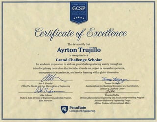 This is to certify that
Ayrton Trujillo
is recognized as a
Grand Challenge Scholar
for academic preparation to address grand challenges facing society through an
interdisciplinary curriculum that includes a hands-on project or research experience,
entrepreneurial experiences, and service learning with a global dimension.
~ ---- Zlff&4(~"'-
Amr s.Elnashai Thomas Utzier
an ofEngineering Assistant DeanforEducationalInnovationandAccreditation,
Mike Erdman
Direct~;rd Center
Khanjan Mehta
WalterL. RobbDirectorofEngineeringLeadershipProgram,
ESMInstructor
Director,HumanitarianEngineeringand SocialEntrepreneurshipProgram
Assistant ProfessorofEngineeringDesign
AffiliateProfessorofInternationalAffairs
"
Penn State
Collegeof Engineering
 