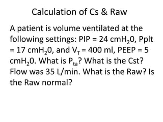 Calculation of Cs & Raw
A patient is volume ventilated at the
following settings: PIP = 24 cmH20, Pplt
= 17 cmH20, and VT = 400 ml, PEEP = 5
cmH20. What is Pta? What is the Cst?
Flow was 35 L/min. What is the Raw? Is
the Raw normal?
 