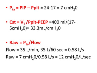 • Pta = PIP – Pplt = 24-17 = 7 cmH20
• Cst = VT /Pplt-PEEP =400 ml/(17-
5cmH20)= 33.3mL/cmH20
• Raw = Pta/Flow
Flow = 35 L/min, 35 L/60 sec = 0.58 L/s
Raw = 7 cmH20/0.58 L/s = 12 cmH20/L/sec
 