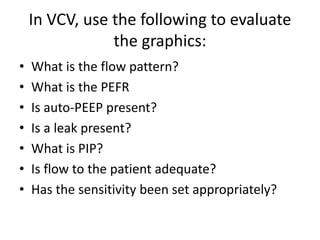 In VCV, use the following to evaluate
the graphics:
• What is the flow pattern?
• What is the PEFR
• Is auto-PEEP present?
• Is a leak present?
• What is PIP?
• Is flow to the patient adequate?
• Has the sensitivity been set appropriately?
 