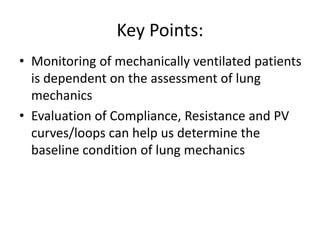Key Points:
• Monitoring of mechanically ventilated patients
is dependent on the assessment of lung
mechanics
• Evaluation of Compliance, Resistance and PV
curves/loops can help us determine the
baseline condition of lung mechanics
 