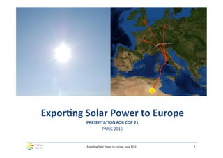 Expor&ng	
  Solar	
  Power	
  to	
  Europe,	
  June	
  2015	
   1	
  
Expor&ng	
  Solar	
  Power	
  to	
  Europe	
  
PRESENTATION	
  FOR	
  COP	
  21	
  
PARIS	
  2015
 