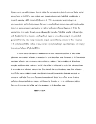 fixtures can be met with resistance from the public, but rarely due to ecological concerns. During a wind
energy boom in the 1980’s, many projects were planned and constructed with little consideration or
research regarding wildlife impacts (Anderson et al. 1999.) As awareness has recently grown,
environmentalists and ecologists suggest that some research and meta-analysis may point to an immediate
impact on species abundance, particularly in wildfowl and waders (Pearce-Higgins et al. 2012,) the
central focus of my study, through area avoidance and/or mortality. With little tangible evidence to this
end, the claim that these structures are of significant impact to surrounding ecology is not particularly
powerful. Currently, wind energy construction projects are most heavily contested by those concerned
with aesthetics and public welfare. In fact,very few construction planners request ecological surveys prior
to erection of a fixture (Park et al. 2012.)
In recent research,it has been concluded that the most common side-effects of wind turbine
placement are avoidance behaviors by avian species in the immediate area. (Furness et al. 2013) separates
avoidance behaviors into two groups, macro and micro avoidance. Macro-avoidance is defined as a
complete avoidance of the entire area in which the turbine/ wind farm is located, while micro-avoidance
is an evasion of an individual turbine while flying through the area. On a larger scale,these behaviors,
specifically macro-avoidance, could cause displacement and fragmentation of certain species in an
attempt to avoid wind farm areas. Because this experiment is limited to two finite areas,the above
definition of macro and micro-avoidance will be used in the study, as I try to establish a correlation
between the presence of a turbine and avian abundance in the immediate area.
STUDYAREA
 