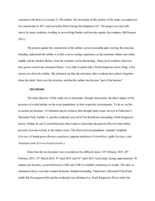 consistent with those in Location A. The turbine, the focal point of this portion of the study, was approved
for construction in 2011 and erected by Wind Energy Development LLC. The project was met with
outcry by many residents, resulting in several legal battles and lawsuits against the company (McNamara
2013.)
The protest against the construction of the turbine seems reasonable upon viewing the structure.
Standing underneath the turbine is at first a nerve racking experience, as the enormous blades turn rather
rapidly and the shadow flickers from the rotations can be disorienting. Many local residents, however,
have grown used to the enormous fixture. I was able to speak with a North Kingstown local, living a few
streets over from the turbine. She informed me that she and many other residents have almost forgotten
about the initial furor over the structure, and that the turbine has become “part of the horizon.”
METHODS
The main objective of this study was to determine, through observation, the direct impact of the
presence of a wind turbine on the avian populations in their respective environments. To do so, on five
occasions per location, 1) I obtained species richness data through point-count surveys in Fisherman’s
Memorial Park,Turbine A, and the residential area off of Ten Rod Road surrounding North Kingstown
Green, Turbine B, and 2) used behavioral observation to determine the general effect of wind turbine
presence on avian activity in the subject areas. The observed avian population included songbirds
(Oscines,) Canada geese (Branta canadensis,) pigeons and doves (Columbidae,)gulls (Laridae,) and
American crow (Corvus brachyrynchos.)
Data from the two locations were recorded on five different dates: 14th
February 2015, 28th
February 2015, 15th
March 2015, 4th
April 2015 and 18th
April 2015. Each study, lasting approximately 30
minutes per location, occurred between 12:00 and 15:00 to establish consistency in results. The sites, as
mentioned above, were the wooded inclusions behind/surrounding Fisherman’s Memorial Park (Point
Judith Rd, Narragansett RI) and the residential area (Rodman Ln, North Kingstown RI) in which the
 