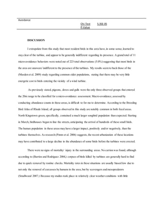 Avoidance
Chi-Test
P-Value
5.35E-05
DISCUSSION
I extrapolate from this study that most resident birds in this area have,in some sense,learned to
stay clear of the turbine, and appear to be generally indifferent regarding its presence. A grand total of 11
micro-avoidance behaviors were noted out of 223 total observations (5.0%) suggesting that most birds in
the area are unaware/ indifferent to the presence of the turbines. My results seem to back those of the
(Masden et al. 2009) study regarding common eider populations, stating that there may be very little
energetic cost to birds entering the vicinity of a wind turbine.
As previously stated, pigeons, doves and gulls were the only three observed groups that entered
the 20m range to be classified for a micro-avoidance assessment. Macro-avoidance, assessed by
conducting abundance counts in these areas,is difficult to for me to determine. According to the Breeding
Bird Atlas of Rhode Island, all groups observed in this study are notably common in both focal areas.
North Kingstown green, specifically, contained a much larger songbird population than expected. Starting
in March, birdhouses began to line the streets,anticipating the arrival of hundreds of these small birds.
The human population in these areas may have a larger impact, positively and/or negatively, than the
turbines themselves. As research (Pimm et al. 2006) suggests, the recent urbanization of these locations
may have contributed to a large decline in the abundance of some birds before the turbines were erected.
There were no signs of mortality/ injury in the surrounding areas. No carrion was found, although
according to (Barrios and Rodriguez 2004,) corpses of birds killed by turbines are generally hard to find
due to quick removal by routine checks. Mortality rates in these situations are usually biased low due to
not only the removal of carcasses by humans in the area,but by scavengers and mesopredators
(Smallwood 2007.) Because my studies took place in relatively clear weather conditions with little
 