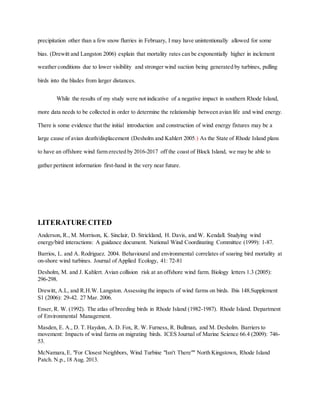 precipitation other than a few snow flurries in February, I may have unintentionally allowed for some
bias. (Drewitt and Langston 2006) explain that mortality rates can be exponentially higher in inclement
weather conditions due to lower visibility and stronger wind suction being generated by turbines, pulling
birds into the blades from larger distances.
While the results of my study were not indicative of a negative impact in southern Rhode Island,
more data needs to be collected in order to determine the relationship between avian life and wind energy.
There is some evidence that the initial introduction and construction of wind energy fixtures may be a
large cause of avian death/displacement (Desholm and Kahlert 2005.) As the State of Rhode Island plans
to have an offshore wind farm erected by 2016-2017 off the coast of Block Island, we may be able to
gather pertinent information first-hand in the very near future.
LITERATURE CITED
Anderson, R., M. Morrison, K. Sinclair, D. Strickland, H. Davis, and W. Kendall. Studying wind
energy/bird interactions: A guidance document. National Wind Coordinating Committee (1999): 1-87.
Barrios, L. and A. Rodriguez. 2004. Behavioural and environmental correlates of soaring bird mortality at
on-shore wind turbines. Journal of Applied Ecology, 41: 72-81
Desholm, M. and J. Kahlert. Avian collision risk at an offshore wind farm. Biology letters 1.3 (2005):
296-298.
Drewitt, A.L, and R.H.W. Langston. Assessing the impacts of wind farms on birds. Ibis 148.Supplement
S1 (2006): 29-42. 27 Mar. 2006.
Enser, R. W. (1992). The atlas of breeding birds in Rhode Island (1982-1987). Rhode Island. Department
of Environmental Management.
Masden, E. A., D. T. Haydon, A. D. Fox, R. W. Furness, R. Bullman, and M. Desholm. Barriers to
movement: Impacts of wind farms on migrating birds. ICES Journal of Marine Science 66.4 (2009): 746-
53.
McNamara,E. "For Closest Neighbors, Wind Turbine "Isn't There"" North Kingstown, Rhode Island
Patch. N.p., 18 Aug. 2013.
 