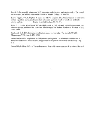 Park K,A. Turner and J. Minderman. 2013 Integrating applied ecology and planning policy: The case of
micro-turbines and wildlife conservation, Journal of Applied Ecology, 50: 199-204.
Pearce-Higgins, J. W., L. Stephen, A. Douse and R.H. W. Langston. 2012. Greater impacts of wind farms
on bird populations during construction than subsequent operation: results of a multi-site and multi-
species analysis. Journal of Applied Ecology, 49: 386-394.
Pimm, S., P. Raven, A.Peterson, Ç. H Şekercioğlu, and P.R. Ehrlich (2006). Human impacts on the rates
of recent,present, and future bird extinctions. Proceedings of the National Academy of Sciences, 103(29),
10941-10946
Smallwood, K. S. 2007. Estimating wind turbine-caused bird mortality . The Journal of Wildlife
Management, V. 71, Issue :8: 2781–2791
State of Rhode Island. Department of Environmental Management. “Wind turbine to be installed at
Fisherman’s Memorial State Park and Campground in Narragansett next Monday and Tuesday”. N.p.,
n.d.
State of Rhode Island. Office of Energy Resources. Renewable energy programs & incentives. N.p., n.d.
.
 