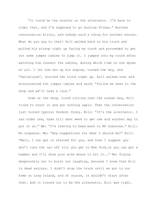 “It could be the starter or the alternator. I’d have to
order that, and I’m supposed to go hunting Friday.” Another
conversation killer, and nobody said a thing for another minute.
What do you say to that? Bill walked back to his truck and
pulled his pickup right up facing my truck and proceeded to get
out some jumper cables to jump it. I jumped into my truck after
watching him connect the cables, during which time no one spoke
at all. I let him rev up his engine, turned the key, and
“Hallelujah”, started the truck right up. Bill walked over and
disconnected the jumper cables and said: “Follow me down to the
shop and we’ll take a look.”
Down at the shop, truck sitting over the sunken bay, Bill
tried to start it and got nothing again. Then the conversation
just turned typical Vermont funny. Bill: “It’s the alternator. I
can order one, take till next week to get one and another day to
put it in.” Me: “I’m leaving to head back to NY tomorrow.” Bill:
No response. Me: “Any suggestions for what I should do?” Bill:
“Well, I can get it started for you, and then I suggest you
don’t turn the car off till you get to New York…or you can get a
hammer and I’ll show your wife where to hit it..” Me: Trying
desperately not to burst out laughing, because I know that Bill
is dead serious. I didn’t stop the truck until we got to our
home on Long Island, and of course, it wouldn’t start after
that. And it turned out to be the alternator. Bill was right.
 