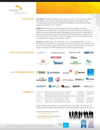 Innovation: Hiring great technical talent allows us to be a truly innovative company. 
Our engineers are constantly introducing next-generation technologies into our 
in-house testing centre to ensure emerging technologies are up to the task of the 
enterprise workloads of our customers. 
Expertise: We hand-pick the best engineers from across Canada, train them 
continuously, and provide them with unique customer challenges on a daily basis. In 
addition, we have a dedicated project management office, and aim to assign them to 
every customer project. We are the only Authorized Training Centre in Canada for F5, 
Palo Alto Networks, and Infoblox; and are the recipient of numerous partner awards, 
including Brocade, NetApp, Cisco, Vmware, and F5. 
Service: Our tagline says it all: We deliver. This is not “marketing speak”, but the 
foundation of our business. Our commitment is first and foremost to our customers and 
we strive to become a trusted advisor and an extension of your business. This does not 
happen overnight, but rather through proving ourselves again and again. 
Scalar’s longevity and our future will always be tied to our people, our core value of 
building around strong technical leadership and providing superior service to our clients. 
For more information, please visit 
http://www.scalar.ca 
For the latest news, visit our blog at 
http://blog.scalar.ca 
why Scalar? 
some of our customers 
our strategic partners 
contact us Toronto (HQ) 280 King Street East, 4th Floor, Toronto, ON M5A 1K7 t. 416.202.0020 f. 1.866.257.0174 
Ottawa 1600 Scott Street, Suite 620, Ottawa, ON K1Y 4N7 t. 613.691.1693 f. 1.866.257.0174 
Montreal 4560-B Boulevard St-Laurent, Suite 203, Montreal, QC H2T 1R3 t. 1.866.999.3847 
S.W. Ontario 140 Ann Street, Suite 103, London, ON N6A 1R3 t. 519.432.1180 f. 1.866.257.0174 
Calgary 605 5th Ave. S.W. , Suite 1020 Calgary, AB T2P 3H5 t. 403.351.3640 f. 403.265.5813 
Vancouver 1100 Melville St., Suite 750, Vancouver, BC V6E 4A6 t. 604.320.6950 f. 604.320.6951 
Scalar is an official supplier to the Toronto 2015 Pan Am / Parapan Am games Canada’s Top 
ICT Companies 
2014 Edition 
2013 
