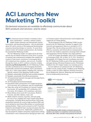 www.concreteinternational.com | Ci | AUGUST 2015 1
ACI Launches New
Marketing Toolkit
On-demand resources are available to effectively communicate about
ACI’s products and services—and its vision
T
he American Concrete Institute is fortunate to have
many stakeholders—members, industry leaders,
chapter leaders (domestic and international), partner
associations, and international partners—who are passionate
about ACI and its mission of developing and disseminating
consensus-based knowledge on concrete. To assist these
entities in their ACI-related communications, the Institute
has launched the Marketing Toolkit.
The ACI Marketing Toolkit was approved for develop-
ment by the ACI Board of Direction in late 2014. It consists
of outreach and communication templates that simplify the
creation of and ensure consistency in messaging about
ACI-related activities, products, and services. Available
through the footer on ACI’s website or directly at www.
concrete.org/MarketingToolkit, the ACI Marketing Toolkit
provides on-demand access to ACI messaging documents,
customizable outreach tools (handouts, flyers, presentation
slides, etc.), videos, photo albums, branding tools, and more.
Specific contents of the Marketing Toolkit include:
•• Branded, customizable trifold flyer and newsletter templates;
•• Branded, customizable PowerPoint presentations;
•• ACI promotional materials (one-page and four-page flyers)
in English and Spanish;
•• ACI Foundation promotional materials;
•• PowerPoint slides customized to ACI student programs,
ACI University, ACI certification, and ACI membership;
•• Video files on the ACI Excellence in Concrete Construc-
tion Awards, ACI membership, ACI certification, ACI
University, ACI chapters, ACI committees, and more;
•• Photo libraries from recent ACI conventions, World of
Concrete, and other industry events; and
•• Media relations resources, logo files, and style guide.
For ease of use, templates have been created using Micro-
soft programs, including Word and PowerPoint. Print-ready
promotional materials are saved as high-resolution PDFs and
can be printed on most home/office printers or at professional
printing facilities. Videos can be accessed via ACI’s YouTube
Channel or downloaded for later viewing at locations that may
not have Internet connectivity. Additionally, guidelines have
been developed for chapters and partner organizations looking
to brand their e-mail communications (through providers such
The ACI Marketing Toolkit includes on-demand resources for
members and chapters to consistently communicate about the
ACI brand, ACI’s vision, and ACI’s many products and services
as Constant Contact) with professional e-mail templates that
support the ACI brand identity.
The development of the ACI Marketing Toolkit was pro­
posed by the ACI Marketing Committee in support of the
outreach and engagement objectives included in ACI’s
Strategic Plan. By providing accessible tools for more
effective, consistent, and mission-driven communications
from ACI, the Toolkit is expected to encourage better out­reach
and engagement with the Institute’s key target audiences.
At the ACI Chapter Roundtable, held at ACI’s headquarters
in Farmington Hills, MI, on May 18-19, 2015, Kanette S.
Mwanjabala, ACI Chapter Services Coordinator, previewed
the ACI Marketing Toolkit as part of the opening remarks
and again during a 60-minute breakout session. Preliminary
feedback from ACI chapter leaders was extremely positive.
Several additions are planned for the ACI Marketing
Toolkit over the coming months. Feedback on the Marketing
Toolkit or ideas for future additions should be directed to
Kevin Mlutkowski, Director, Marketing and Sustainability,
at kevin.mlutkowski@concrete.org.
 