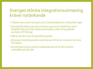 Sveriges största integrationsutmaning
kräver nytänkande
• Tillsammans med näringsliv och civilsamhälle kan vi hitta lösningar
• Huvudmål måste vara att avklara en person är heller har varit i
långtids frånvaro från arbetsmarknaden, eller till nyanlände
personer till Sverige.
• Mål är att dem kan bli självförsörjande.
• Personen skall bli proaktiv med hänsyn till deras situation och inte
bli inaktiv.
• Använd personens överlevnadspotential till att bli innanför
samhället på alla sätt.
 