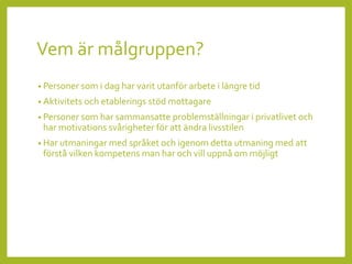 Vem är målgruppen?
• Personer som i dag har varit utanför arbete i längre tid
• Aktivitets och etablerings stöd mottagare
• Personer som har sammansatte problemställningar i privatlivet och
har motivations svårigheter för att ändra livsstilen
• Har utmaningar med språket och igenom detta utmaning med att
förstå vilken kompetens man har och vill uppnå om möjligt
 