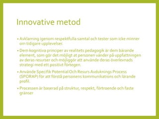 Innovative metod
• Avklarning igenom respektfulla samtal och tester som icke minner
om tidigare upplevelser.
• Dem kognitiva principer av realitets pedagogik är dem bärande
element, som gör det möjligt at personen vänder på uppfattningen
av deras resurser och möjliggör att använde deras överlevnads
strategi med ett positivt förtegen.
• Använde Specifik Potential Och Resurs Avduknings Process
(SPORAP) för att förstå personens kommunikations och lärande
profil.
• Processen är baserad på struktur, respekt, förtroende och faste
gränser
 