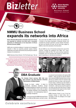 issue fourteen • May 2009
NMMU Business School
expands its networks into Africa
Nelson Mandela Metropolitan University’s Business School
has expanded its networks into Africa with a successful
application for Membership to the Association of African
Business Schools (AABS).
AABS aims to promote excellence in business and management
education in Africa by supporting graduate capacity building,
collaboration and quality improvement and promoting the collective
interests of its members etc.
NMMU Business School Director, Prof Piet Naudé says: “We are
Former Vodacom founder and Managing Director, Alan Knott-Craig
(right), was awarded the honorary degree of Doctor in Business
Administration from the Nelson Mandela Metropolitan University
at an NMMU graduation ceremony held in April 2009. The NMMU
Business School extends its congratulations to Dr Knott-Craig on this
big achievement. Dr Knott-Craig is pictured here with NMMU Vice
Chancellor, Prof Derrick Swartz
(left) and Director of the NMMU
Business School, Prof Piet
Naudé.
DBA Graduate
very proud that the NMMU Business School was accepted as
a member of the African Association of Business Schools. We
completed the  stringent  application process between November
last year and February this year, and we have been judged by
AABS to meet all the standards of the Association. 
We join AABS as one of 19 business schools from around the
continent, including SA  colleagues from GIBS, UCT, Unisa,
Stellenbosch (USB) and Wits. This opens exciting cooperation
possibilities, and is an important step towards our medium term
goal of expanding our international accreditation.”
The Graduate School (previous MBA Unit) once
again produced a top class Doctorate in Business
Administration, Dr Wilhelm Beeken.
Through his thesis entitled ‘A Model for
Sustainable Operational Excellence through
Knowledge Management Practices and Continuous
Improvement Principles’, he has made an original
and valuable contribution to the emerging body
of research on the multi-disciplinary nature of
knowledge management.
“I would recommend the NMMU Business School
to any MBA and DBA student, and wish to share
my personal recommendations with aspiring DBA
students – make sure that you grab the opportu-
nity to study with NMMU Business School, as they
will set your academic future for tomorrow. Stay
focused and ensure you keep a well document-
ed plan handy in achieving your final chapter of
your thesis. Without saying, a DBA is a long-term
commitment – make sure you have the support of
your family and also show them that you respect
and are thankful for their support at every chapter
you’ve mastered,” Dr Beeken said.
NMMU Business School is one of only four
business schools in South Africa who is
accredited to offer the prestigious and sought
after DBA Degree.
Celebrate excellence
 