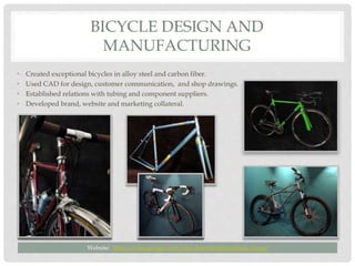 BICYCLE DESIGN AND
MANUFACTURING
• Created exceptional bicycles in alloy steel and carbon fiber.
• Used CAD for design, customer communication, and shop drawings.
• Established relations with tubing and component suppliers.
• Developed brand, website and marketing collateral.
Website: https://sites.google.com/site/dominionbicyclessite/home
 
