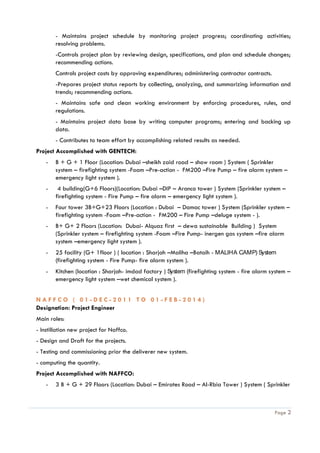 Page 2
- Maintains project schedule by monitoring project progress; coordinating activities;
resolving problems.
-Controls project plan by reviewing design, specifications, and plan and schedule changes;
recommending actions.
Controls project costs by approving expenditures; administering contractor contracts.
-Prepares project status reports by collecting, analyzing, and summarizing information and
trends; recommending actions.
- Maintains safe and clean working environment by enforcing procedures, rules, and
regulations.
- Maintains project data base by writing computer programs; entering and backing up
data.
- Contributes to team effort by accomplishing related results as needed.
Project Accomplished with GENTECH:
- B + G + 1 Floor (Location: Dubai –sheikh zaid road – show room ) System ( Sprinkler
system – firefighting system -Foam –Pre-action - FM200 –Fire Pump – fire alarm system –
emergency light system ).
- 4 building(G+6 Floors)(Location: Dubai –DIP – Aranco tower ) System (Sprinkler system –
firefighting system - Fire Pump – fire alarm – emergency light system ).
- Four tower 3B+G+23 Floors (Location : Dubai – Damac tower ) System (Sprinkler system –
firefighting system -Foam –Pre-action - FM200 – Fire Pump –deluge system - ).
- B+ G+ 2 Floors (Location: Dubai- Alquaz first – dewa sustainable Building ) System
(Sprinkler system – firefighting system -Foam –Fire Pump- inergen gas system –fire alarm
system –emergency light system ).
- 25 facility (G+ 1floor ) ( location : Sharjah –Maliha –Bataih - MALIHA CAMP) System
(firefighting system - Fire Pump- fire alarm system ).
- Kitchen (location : Sharjah- imdad factory ) System (firefighting system - fire alarm system –
emergency light system –wet chemical system ).
N A F F C O ( 0 1 - D E C - 2 0 1 1 T O 0 1 - F E B - 2 0 1 4 )
Designation: Project Engineer
Main roles:
- Instillation new project for Naffco.
- Design and Draft for the projects.
- Testing and commissioning prior the deliverer new system.
- computing the quantity.
Project Accomplished with NAFFCO:
- 3 B + G + 29 Floors (Location: Dubai – Emirates Road – Al-Rbia Tower ) System ( Sprinkler
 