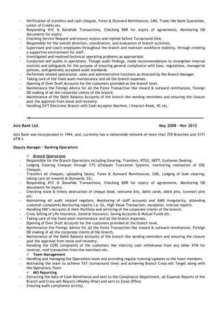 - Verification of transfers and cash cheques, Forex & Outward Remittances, CMS, Trade like Bank Guarantee,
Letter of Credits etc.
- Responding KYC & Bonafide Transactions, Checking BDR for expiry of agreements, Monitoring OD
documents for expiry.
- Checking Service Request and ensure resolve and replied before Turnaround time.
- Responsible for the overall direction, coordination, and evaluation of branch activities.
- Supervised and coach employees throughout the branch and maintain workforce stability, through creating
a supportive environment for staff.
- Investigated and resolved technical operating problems as appropriate.
- Conducted self-audits in operations. Though audit findings, made recommendations to strengthen internal
controls and safeguards for the purpose of ensuring general compliance with laws, regulations, managerial
policies, and generally accepted audit standards.
- Performed related operational, sales and administrative functions as directed by the Branch Manager.
- Taking care of the fixed asset maintenance and all the branch expenses.
- Opening of Over Draft Accounts for the customers provided at the branch level.
- Maintenance the Foreign Advice for all the Forex Transaction like inward & outward remittances, Foreign
DD making of all the corporate clients of the branch.
- Maintenance of the Debit Balance Accounts of the branch like sending reminders and ensuring the closure
post the approval from zonal and recovery.
- Handling 24*7 Electronic Branch with Cash Acceptor Machine, I Interact Kiosk, VC etc.
Axis Bank Ltd. May 2008 – Nov 2012
Axis Bank was incorporated in 1994, and, currently has a nationwide network of more than 729 Branches and 3171
ATM’s.
Deputy Manager - Banking Operations
 Branch Operations
- Responsible for the Branch Operations including Clearing, Transfers, RTGS, NEFT, Customer Dealing.
- Lodging Clearing Cheques through CTS (Cheques Truncation System), monitoring realization of OSC
Cheques.
- Transfers all cheques, uploading Salary, Forex & Outward Remittances, CMS, Lodging of bulk clearing;
taking care all Inwards & Outwards, Etc.
- Responding KYC & Bonafide Transactions, Checking BDR for expiry of agreements, Monitoring OD
documents for expiry.
- Checking stock & timely destruction of cheque book, welcome kits, debit cards, debit pins, Iconnect pins
etc.
- Maintaining all audit related registers, Monitoring of staff accounts and AIMS Irregularity, attending
customer complaints Monituring repotts i.e. GL, High Value Transaction, exception, intersol reports.
- Handling HNI’s Accounts & their Portfolio and servicing of the corporate clients of the branch.
- Cross Selling of Life Insurance, General Insurance, Saving Accounts & Mutual Funds etc.
- Taking care of the fixed asset maintenance and all the branch expenses.
- Opening of Over Draft Accounts for the customers provided at the branch level.
- Maintenance the Foreign Advice for all the Forex Transaction like inward & outward remittances, Foreign
DD making of all the corporate clients of the branch.
- Maintenance of the Debit Balance Accounts of the branch like sending reminders and ensuring the closure
post the approval from zonal and recovery.
- Handling the CCRS complaints of the customers like intercity cash withdrawal from any other ATM for
reversal, void transaction from the merchant etc.
 Team Management
- Handling and managing the Operations team and providing regular training/updates to the team members.
- Motivating the team to achieve TAT (turnaround time) and achieving Branch Cross-sell Target along with
the Operations Team
 MIS Reporting
- Extracting the data of Cash Remittance and sent to the Compliance Department, all Expense Reports of the
Branch and Cross-sell Reports (Weekly Wise) and sent to Zonal Office.
- Ensuring audit compliance strictly.
 