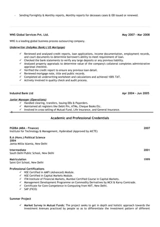 - Sending Fornightly & Monthly reports, Monthly reports for deceases cases & OD issued or renewed.
WNS Global Services Pvt. Ltd. May 2007 - Mar 2008
WNS is a leading global business process outsourcing company.
Underwriter (IndyMac Bank) ( US Mortgage)
 Reviewed and analysed credit reports, loan applications, income documentation, employment records,
and court documents to determine borrower's ability to meet requirement of loan.
 Checked the bank statements to verify any large deposits or any previous liability.
 Analysed property appraisals to determine value of the company's collateral completes administrative
appraisal checklist.
 Verified the credit report to ensure any previous loan detail.
 Reviewed mortgage note, title and public records.
 Completed all underwriting worksheet and calculations and achieved 100% TAT.
 Actively involved in quality check and audit process.
IndusInd Bank Ltd Apr 2004 - Jun 2005
Junior Manager (Operations)
 Handled clearing, transfers, Issuing DDs & Payorders.
 Maintained all registers like Debit Pin, ATMs, Cheque Books Etc.
 Involved in cross-selling of Mutual Fund, Life Insurance, and General Insurance.
Academic and Professional Credentials
PGDBA (MBA - Finance) 2007
Institute for Technology & Management, Hyderabad (Approved by AICTE)
B.A (Hons.) Political Science
2004
Jamia Millia Islamia, New Delhi
Intermediate 2001
South Delhi Public School, New Delhi
Matriculation 1999
Saint Giri School, New Delhi
Professional Certifications
 NSE Certified in AMFI (Advanced) Module.
 NSE Certified in Capital Markets Module.
 ITM Institute of Financial Markets, Mumbai Certified Course in Capital Markets.
 Management Development Programme on Commodity Derivatives by MCX & Karvy Comtrade.
 Certificate for Core Competence in Computing from NIIT, New Delhi.
 SAP (FICO)
Summer Project
 Market Survey in Mutual Funds: The project seeks to get in depth and holistic approach towards the
Investment Avenues practiced by people so as to differentiate the investment pattern of different
 